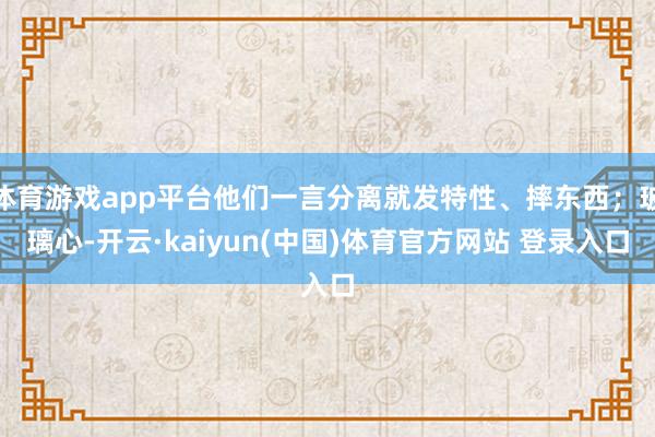 体育游戏app平台他们一言分离就发特性、摔东西；玻璃心-开云·kaiyun(中国)体育官方网站 登录入口