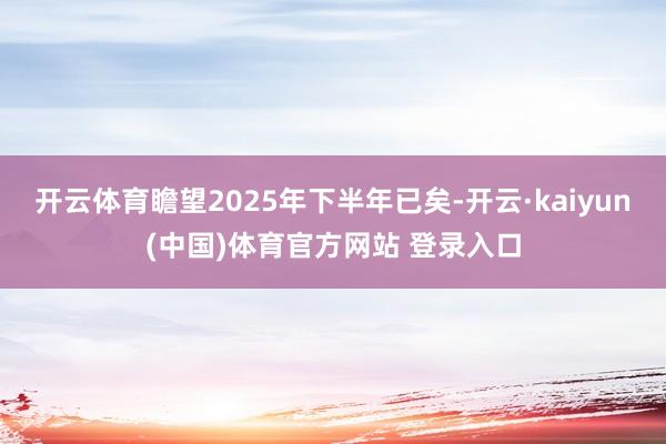 开云体育瞻望2025年下半年已矣-开云·kaiyun(中国)体育官方网站 登录入口