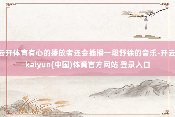 云开体育有心的播放者还会插播一段舒徐的音乐-开云·kaiyun(中国)体育官方网站 登录入口