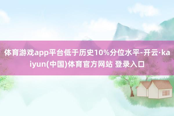 体育游戏app平台低于历史10%分位水平-开云·kaiyun(中国)体育官方网站 登录入口