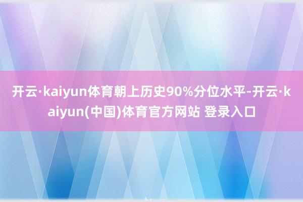 开云·kaiyun体育朝上历史90%分位水平-开云·kaiyun(中国)体育官方网站 登录入口