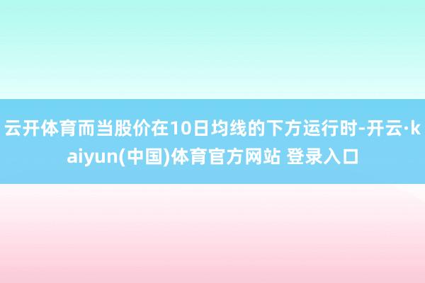 云开体育而当股价在10日均线的下方运行时-开云·kaiyun(中国)体育官方网站 登录入口