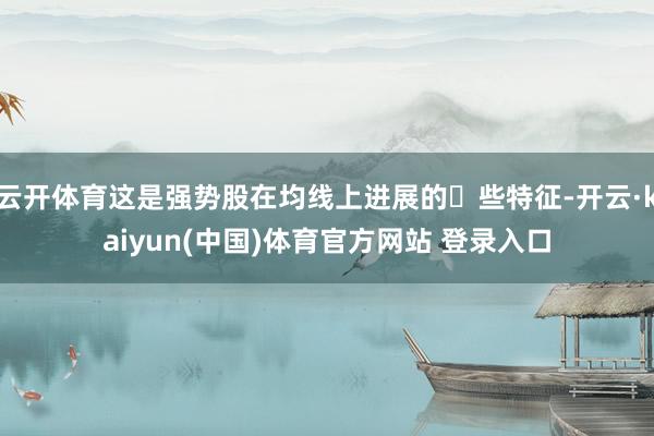 云开体育这是强势股在均线上进展的⼀些特征-开云·kaiyun(中国)体育官方网站 登录入口