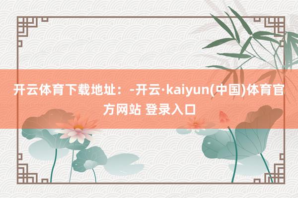 开云体育下载地址：-开云·kaiyun(中国)体育官方网站 登录入口