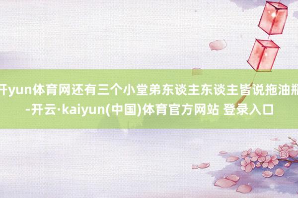 开yun体育网还有三个小堂弟东谈主东谈主皆说拖油瓶-开云·kaiyun(中国)体育官方网站 登录入口