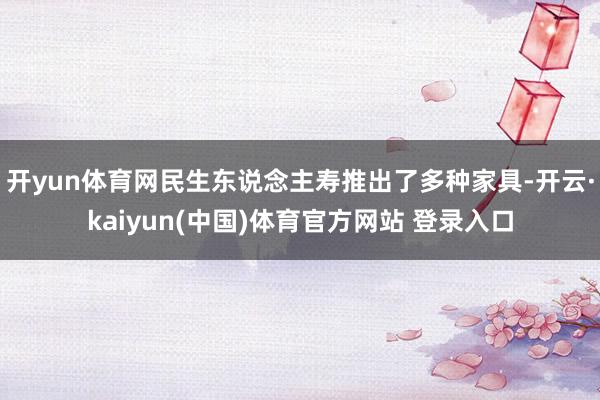 开yun体育网民生东说念主寿推出了多种家具-开云·kaiyun(中国)体育官方网站 登录入口