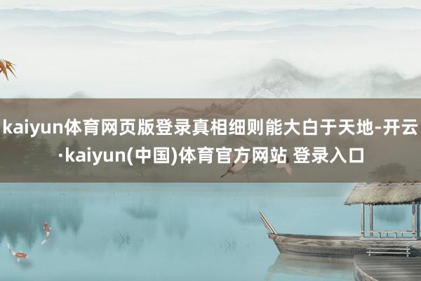 kaiyun体育网页版登录真相细则能大白于天地-开云·kaiyun(中国)体育官方网站 登录入口