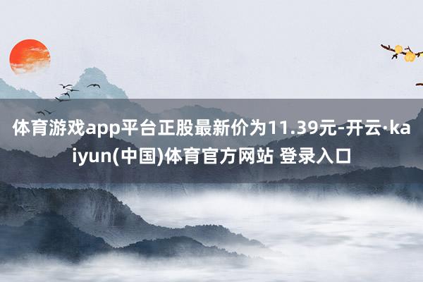 体育游戏app平台正股最新价为11.39元-开云·kaiyun(中国)体育官方网站 登录入口