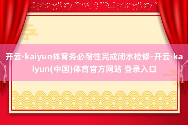 开云·kaiyun体育务必耐性完成闭水检修-开云·kaiyun(中国)体育官方网站 登录入口