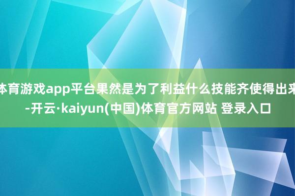 体育游戏app平台果然是为了利益什么技能齐使得出来-开云·kaiyun(中国)体育官方网站 登录入口