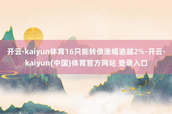 开云·kaiyun体育16只能转债涨幅逾越2%-开云·kaiyun(中国)体育官方网站 登录入口