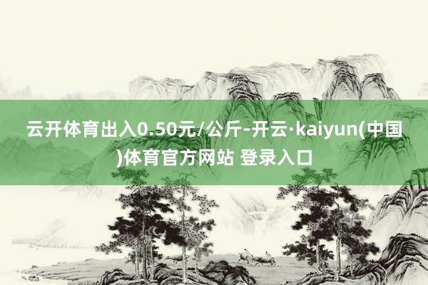 云开体育出入0.50元/公斤-开云·kaiyun(中国)体育官方网站 登录入口