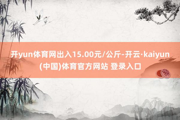 开yun体育网出入15.00元/公斤-开云·kaiyun(中国)体育官方网站 登录入口