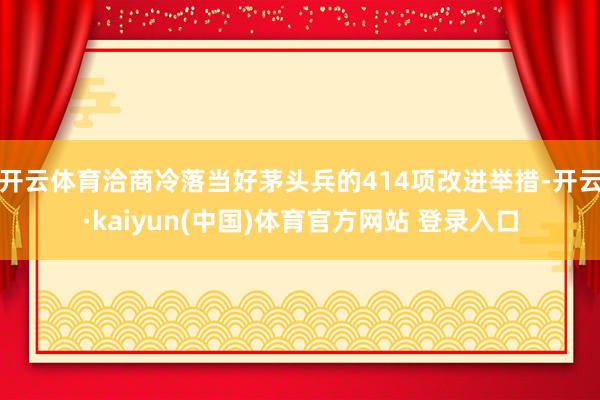 开云体育洽商冷落当好茅头兵的414项改进举措-开云·kaiyun(中国)体育官方网站 登录入口