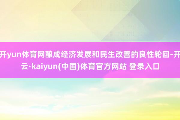 开yun体育网酿成经济发展和民生改善的良性轮回-开云·kaiyun(中国)体育官方网站 登录入口